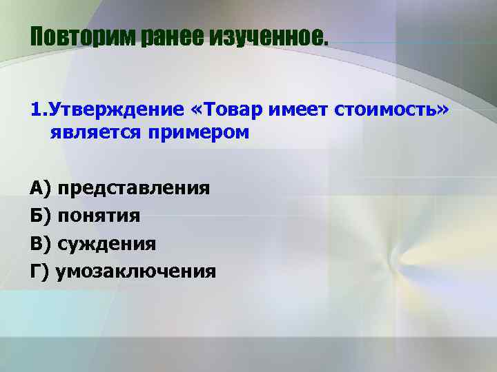Повторим ранее изученное. 1. Утверждение «Товар имеет стоимость» является примером А) представления Б) понятия