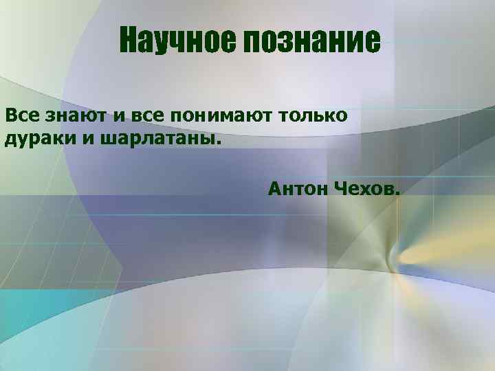 Научное познание Все знают и все понимают только дураки и шарлатаны. Антон Чехов. 