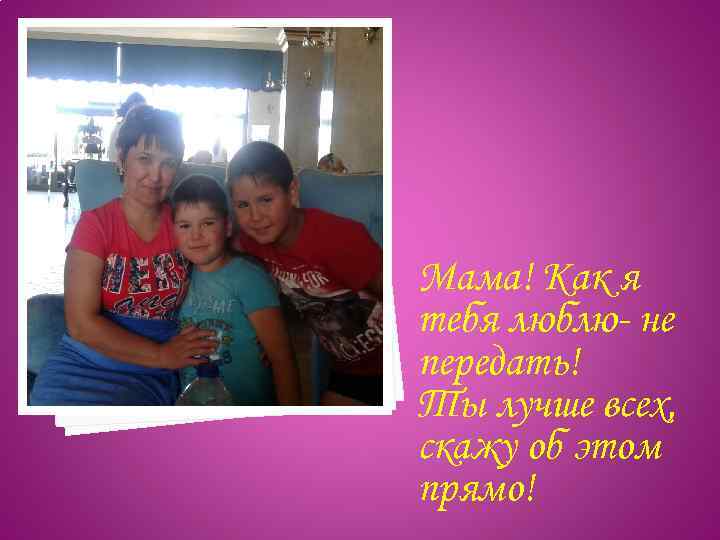 Мама! Как я тебя люблю- не передать! Ты лучше всех, скажу об этом прямо!