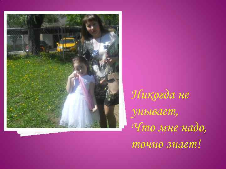 Никогда не унывает, Что мне надо, точно знает! 