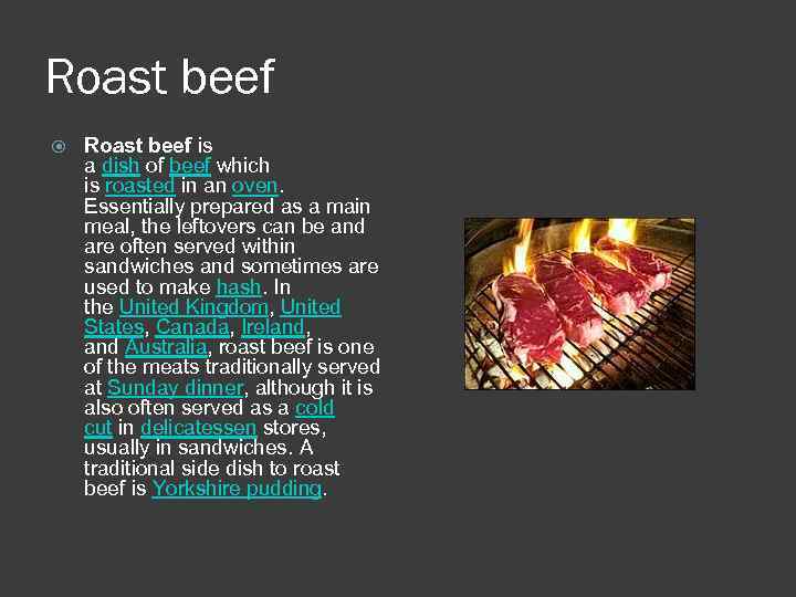 Roast beef is a dish of beef which is roasted in an oven. Essentially
