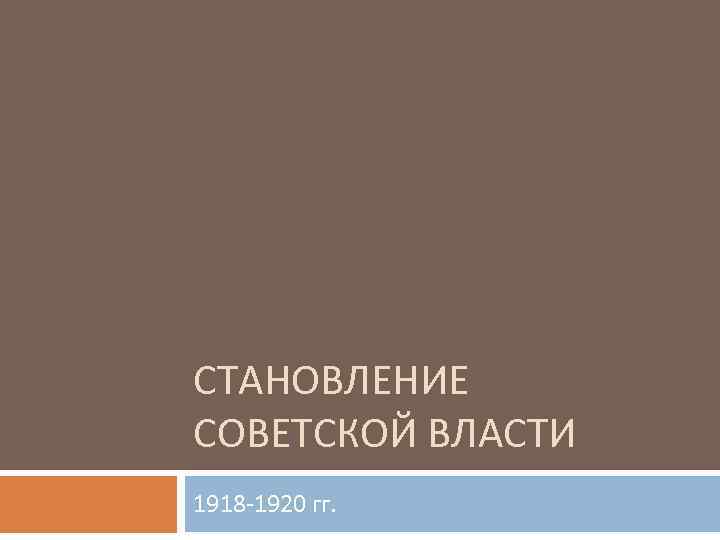 СТАНОВЛЕНИЕ СОВЕТСКОЙ ВЛАСТИ 1918 -1920 гг. 