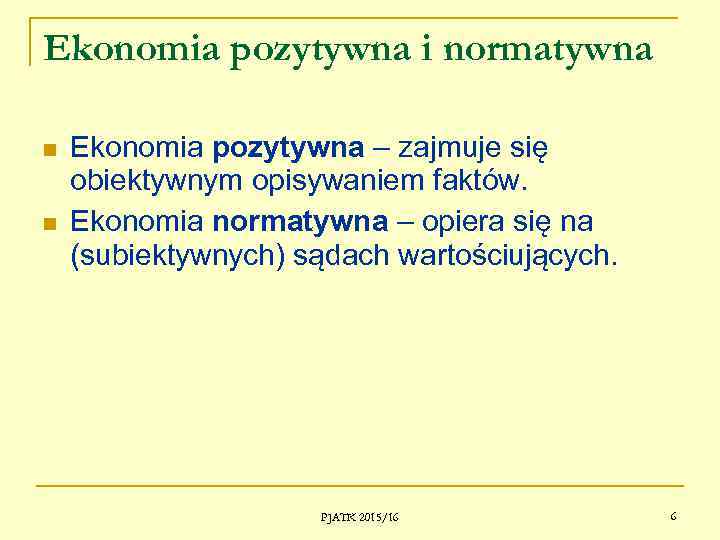 Ekonomia pozytywna i normatywna Ekonomia pozytywna – zajmuje się obiektywnym opisywaniem faktów. Ekonomia normatywna