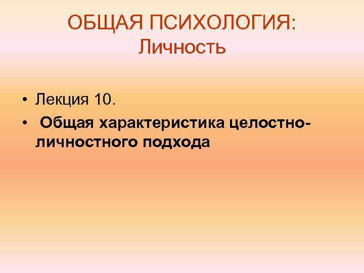 ОБЩАЯ ПСИХОЛОГИЯ: Личность • Лекция 10. • Общая характеристика целостноличностного подхода 