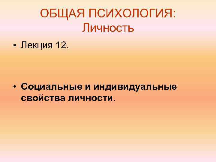 ОБЩАЯ ПСИХОЛОГИЯ: Личность • Лекция 12. • Социальные и индивидуальные свойства личности. 