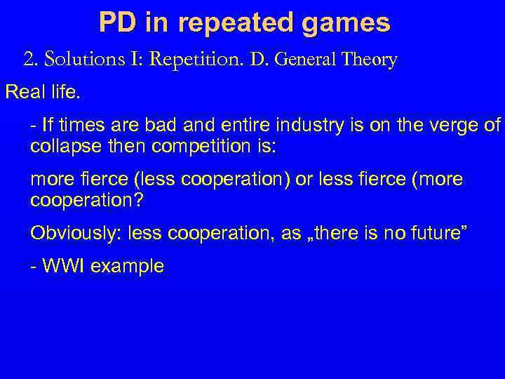 PD in repeated games 2. Solutions I: Repetition. D. General Theory Real life. -