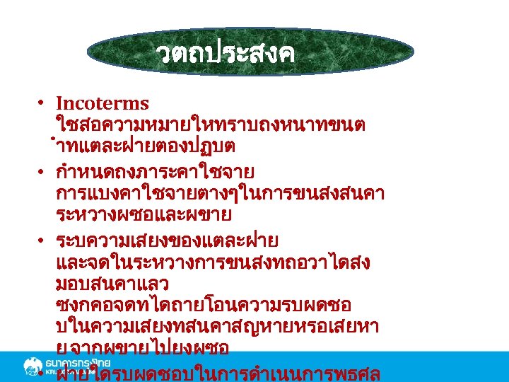 วตถประสงค • Incoterms ใชสอความหมายใหทราบถงหนาทขนต ำทแตละฝายตองปฏบต • กำหนดถงภาระคาใชจาย การแบงคาใชจายตางๆในการขนสงสนคา ระหวางผซอและผขาย • ระบความเสยงของแตละฝาย และจดในระหวางการขนสงทถอวาไดสง มอบสนคาแลว ซงกคอจดทไดถายโอนความรบผดชอ