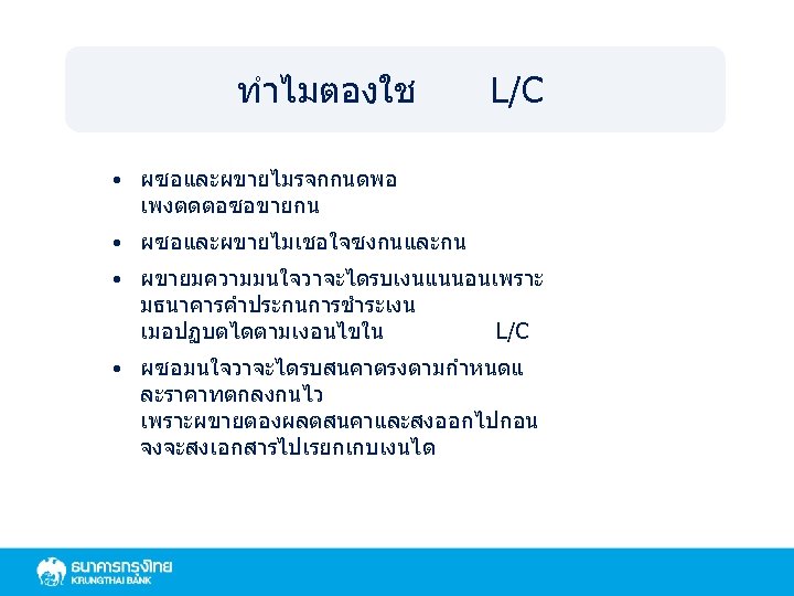 ทำไมตองใช L/C • ผซอและผขายไมรจกกนดพอ เพงตดตอซอขายกน • ผซอและผขายไมเชอใจซงกนและกน • ผขายมความมนใจวาจะไดรบเงนแนนอนเพราะ มธนาคารคำประกนการชำระเงน เมอปฏบตไดตามเงอนไขใน L/C • ผซอมนใจวาจะไดรบสนคาตรงตามกำหนดแ