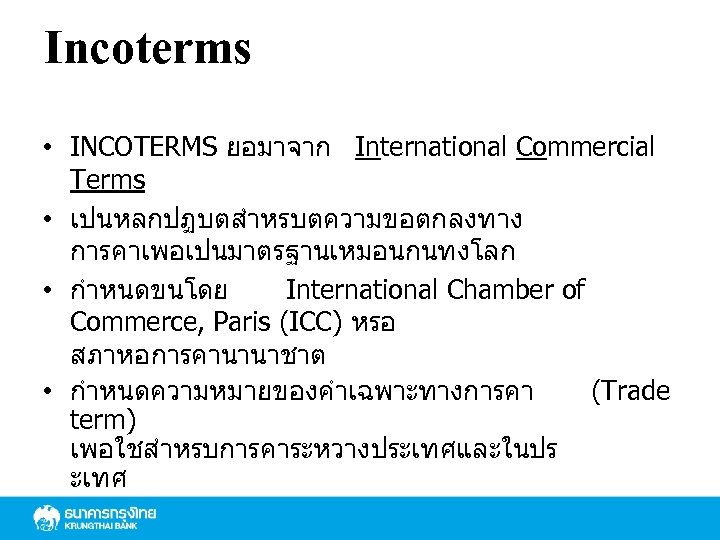 Incoterms • INCOTERMS ยอมาจาก International Commercial Terms • เปนหลกปฏบตสำหรบตความขอตกลงทาง การคาเพอเปนมาตรฐานเหมอนกนทงโลก • กำหนดขนโดย International Chamber
