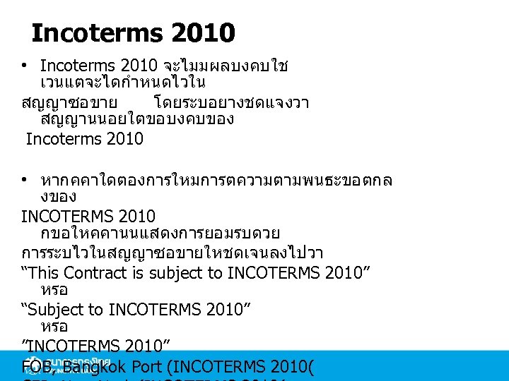 Incoterms 2010 • Incoterms 2010 จะไมมผลบงคบใช เวนแตจะไดกำหนดไวใน สญญาซอขาย โดยระบอยางชดแจงวา สญญานนอยใตขอบงคบของ Incoterms 2010 • หากคคาใดตองการใหมการตความตามพนธะขอตกล