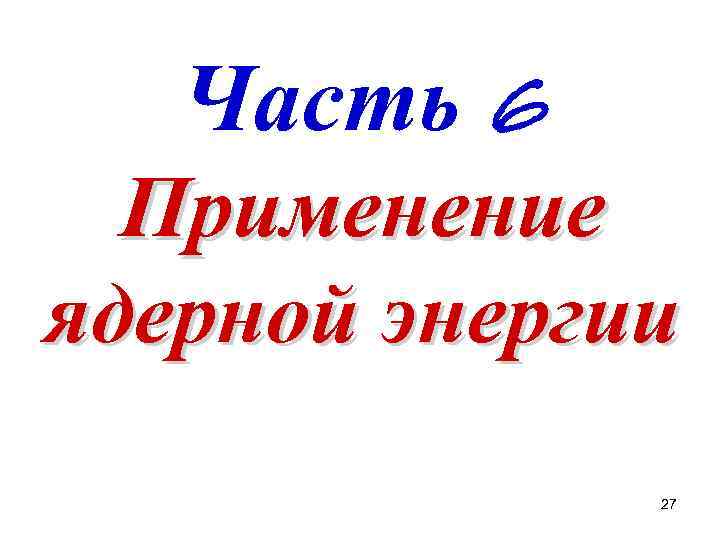 Часть 6 Применение ядерной энергии 27 