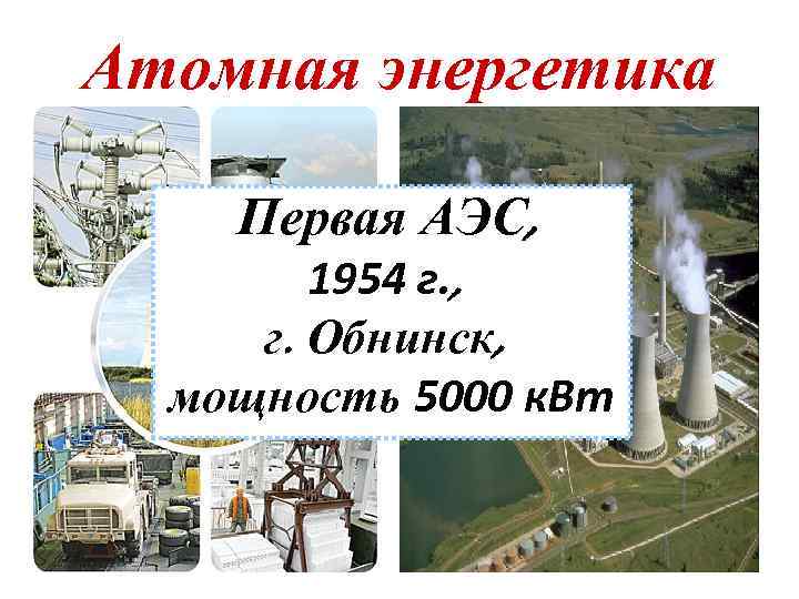 Атомная энергетика Первая АЭС, 1954 г. , г. Обнинск, мощность 5000 к. Вт 28