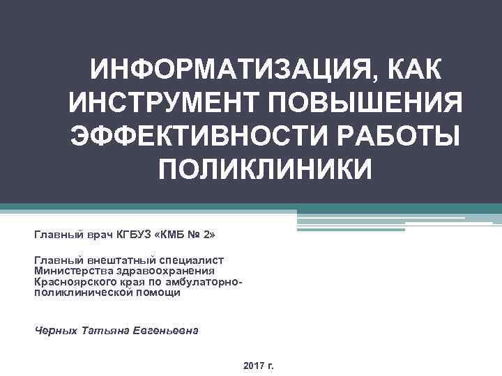 ИНФОРМАТИЗАЦИЯ, КАК ИНСТРУМЕНТ ПОВЫШЕНИЯ ЭФФЕКТИВНОСТИ РАБОТЫ ПОЛИКЛИНИКИ Главный врач КГБУЗ «КМБ № 2» Главный