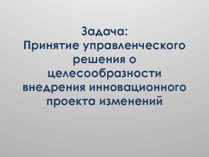 Задача: Принятие управленческого решения о целесообразности внедрения инновационного проекта изменений 