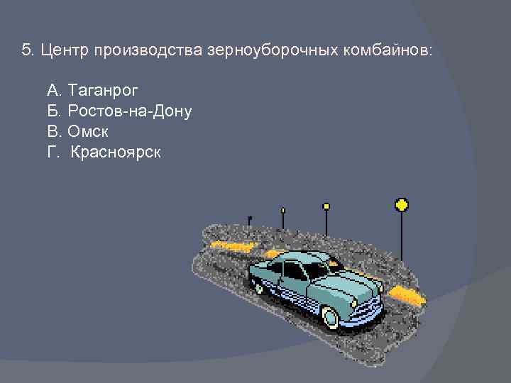 5. Центр производства зерноуборочных комбайнов: А. Таганрог Б. Ростов-на-Дону В. Омск Г. Красноярск 