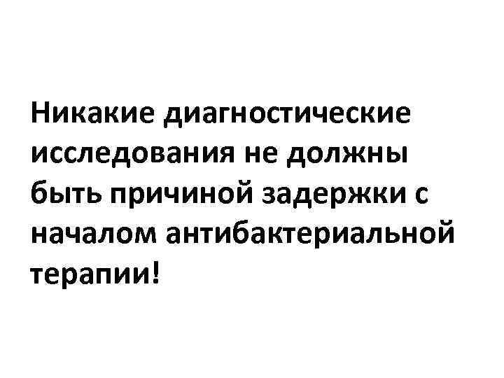Никакие диагностические исследования не должны быть причиной задержки с началом антибактериальной терапии! 