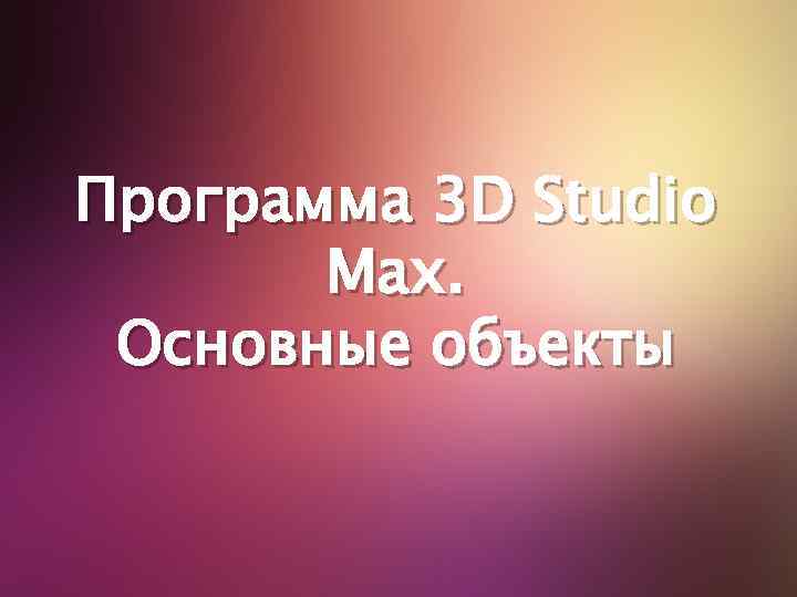 Программа 3 D Studio Max. Основные объекты 