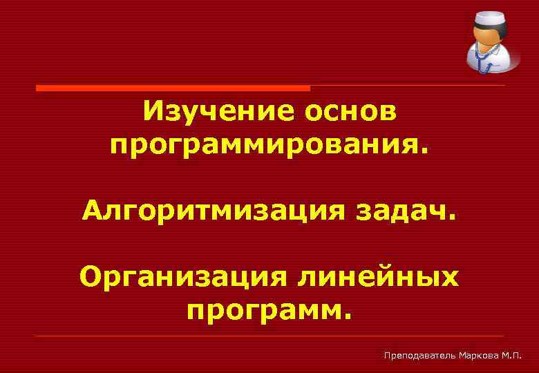 Изучение основ программирования. Алгоритмизация задач. Организация линейных программ. Преподаватель Маркова М. П. 