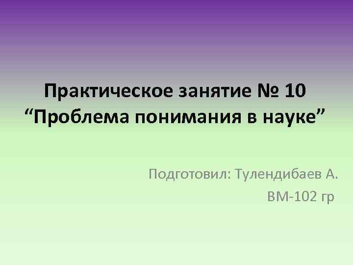 Практическое занятие № 10 “Проблема понимания в науке” Подготовил: Тулендибаев А. ВМ-102 гр 