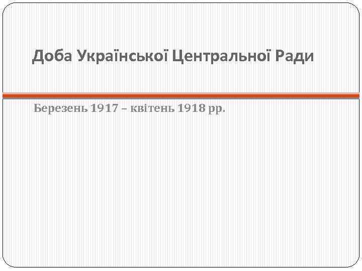 Доба Української Центральної Ради Березень 1917 – квітень 1918 рр. 