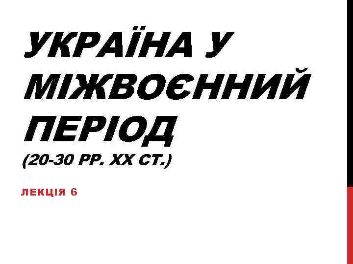 УКРАЇНА У МІЖВОЄННИЙ ПЕРІОД (20 -30 РР. ХХ СТ. ) ЛЕКЦІЯ 6 