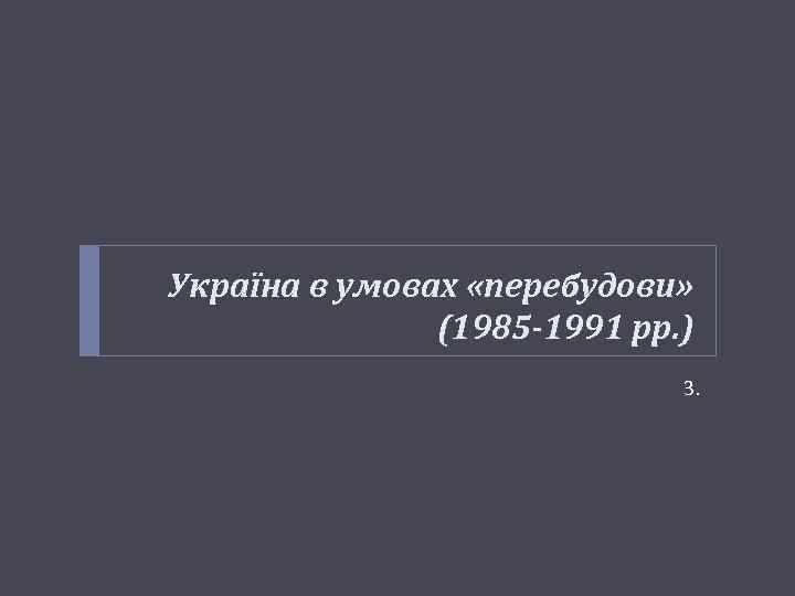 Україна в умовах «перебудови» (1985 -1991 рр. ) 3. 