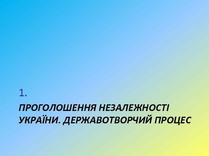1. ПРОГОЛОШЕННЯ НЕЗАЛЕЖНОСТІ УКРАЇНИ. ДЕРЖАВОТВОРЧИЙ ПРОЦЕС 