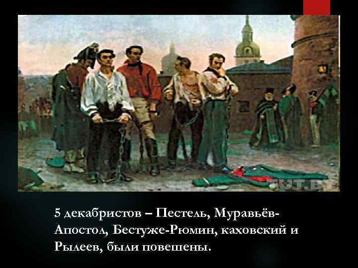 5 декабристов – Пестель, Муравьёв. Апостол, Бестуже-Рюмин, каховский и Рылеев, были повешены. 