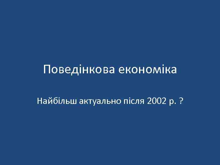 Поведінкова економіка Найбільш актуально після 2002 р. ? 