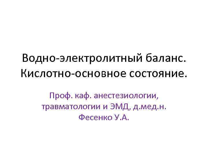 Водно-электролитный баланс. Кислотно-основное состояние. Проф. каф. анестезиологии, травматологии и ЭМД, д. мед. н. Фесенко