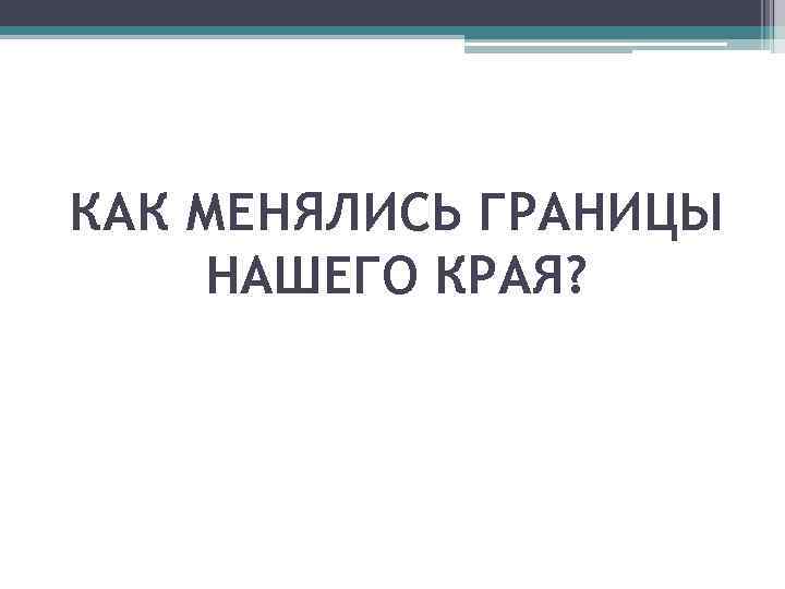 КАК МЕНЯЛИСЬ ГРАНИЦЫ НАШЕГО КРАЯ? 