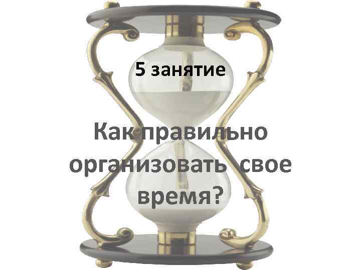 5 занятие Как правильно организовать свое время? 