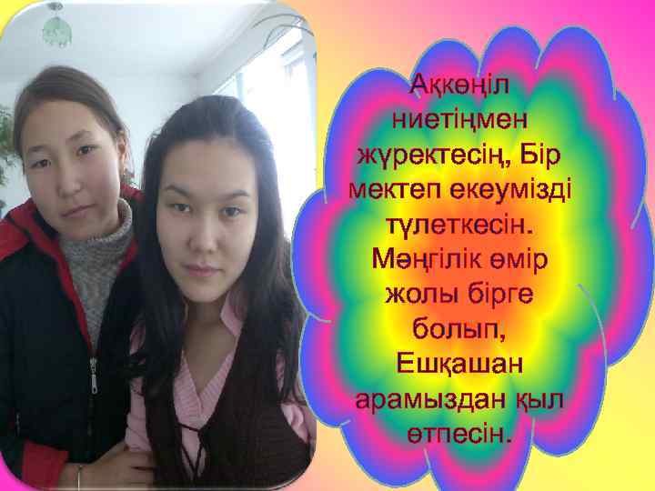 Ақкөңіл ниетіңмен жүректесің, Бір мектеп екеумізді түлеткесін. Мәңгілік өмір жолы бірге болып, Ешқашан арамыздан