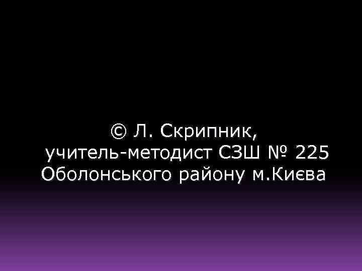 © Л. Скрипник, учитель-методист СЗШ № 225 Оболонського району м. Києва 