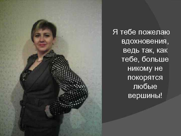 Я тебе пожелаю вдохновения, ведь так, как тебе, больше никому не покорятся любые вершины!