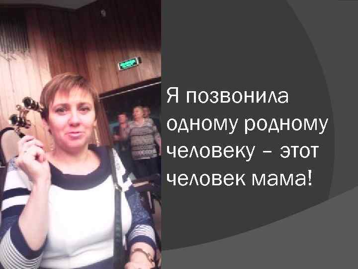 Я позвонила одному родному человеку – этот человек мама! 