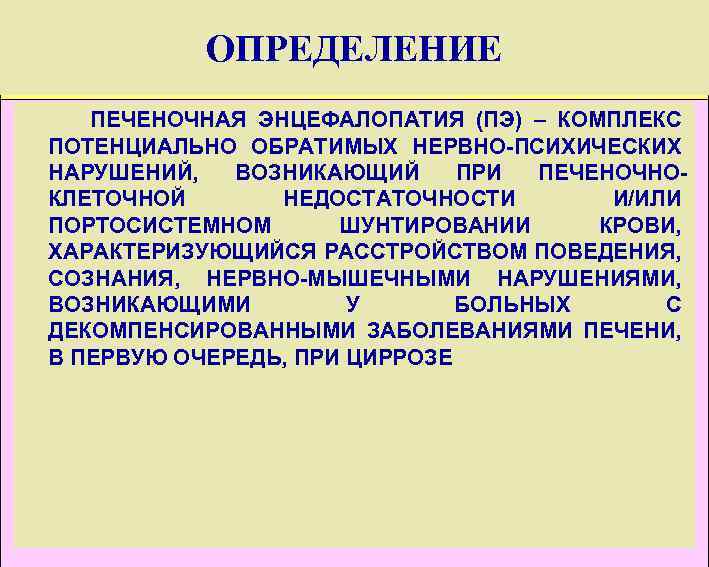 ОПРЕДЕЛЕНИЕ ПЕЧЕНОЧНАЯ ЭНЦЕФАЛОПАТИЯ (ПЭ) – КОМПЛЕКС ПОТЕНЦИАЛЬНО ОБРАТИМЫХ НЕРВНО-ПСИХИЧЕСКИХ НАРУШЕНИЙ, ВОЗНИКАЮЩИЙ ПРИ ПЕЧЕНОЧНОКЛЕТОЧНОЙ НЕДОСТАТОЧНОСТИ