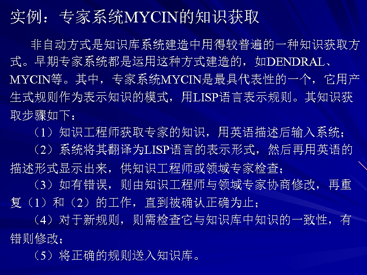 实例：专家系统MYCIN的知识获取 非自动方式是知识库系统建造中用得较普遍的一种知识获取方 式。早期专家系统都是运用这种方式建造的，如DENDRAL、 MYCIN等。其中，专家系统MYCIN是最具代表性的一个，它用产 生式规则作为表示知识的模式，用LISP语言表示规则。其知识获 取步骤如下： （1）知识 程师获取专家的知识，用英语描述后输入系统； （2）系统将其翻译为LISP语言的表示形式，然后再用英语的 描述形式显示出来，供知识 程师或领域专家检查； （3）如有错误，则由知识 程师与领域专家协商修改，再重 复（1）和（2）的