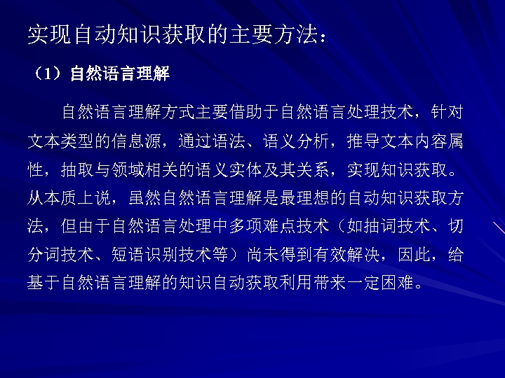 实现自动知识获取的主要方法： （1）自然语言理解方式主要借助于自然语言处理技术，针对 文本类型的信息源，通过语法、语义分析，推导文本内容属 性，抽取与领域相关的语义实体及其关系，实现知识获取。 从本质上说，虽然自然语言理解是最理想的自动知识获取方 法，但由于自然语言处理中多项难点技术（如抽词技术、切 分词技术、短语识别技术等）尚未得到有效解决，因此，给 基于自然语言理解的知识自动获取利用带来一定困难。 