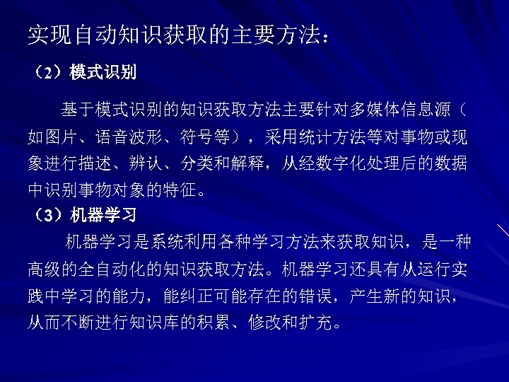 实现自动知识获取的主要方法： （2）模式识别 基于模式识别的知识获取方法主要针对多媒体信息源（ 如图片、语音波形、符号等），采用统计方法等对事物或现 象进行描述、辨认、分类和解释，从经数字化处理后的数据 中识别事物对象的特征。 （3）机器学习是系统利用各种学习方法来获取知识，是一种 高级的全自动化的知识获取方法。机器学习还具有从运行实 践中学习的能力，能纠正可能存在的错误，产生新的知识， 从而不断进行知识库的积累、修改和扩充。 