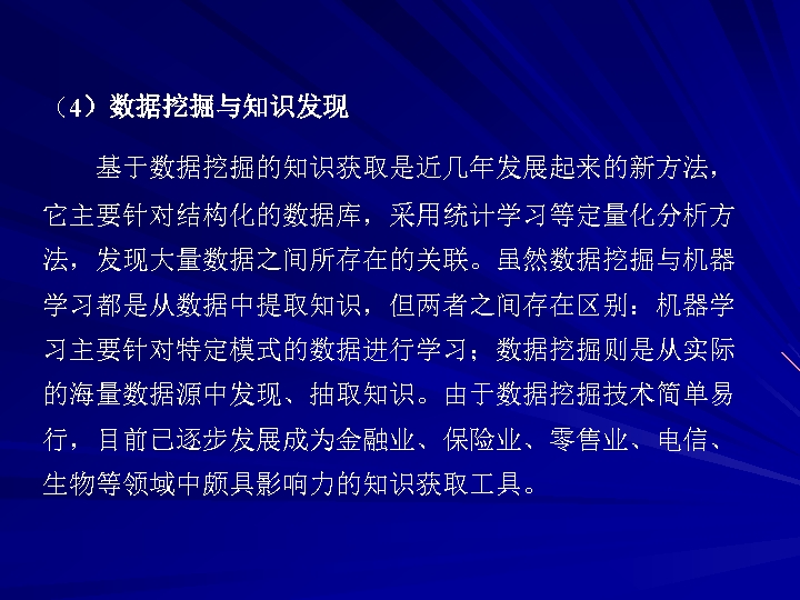 （4）数据挖掘与知识发现 基于数据挖掘的知识获取是近几年发展起来的新方法， 它主要针对结构化的数据库，采用统计学习等定量化分析方 法，发现大量数据之间所存在的关联。虽然数据挖掘与机器 学习都是从数据中提取知识，但两者之间存在区别：机器学 习主要针对特定模式的数据进行学习；数据挖掘则是从实际 的海量数据源中发现、抽取知识。由于数据挖掘技术简单易 行，目前已逐步发展成为金融业、保险业、零售业、电信、 生物等领域中颇具影响力的知识获取 具。 