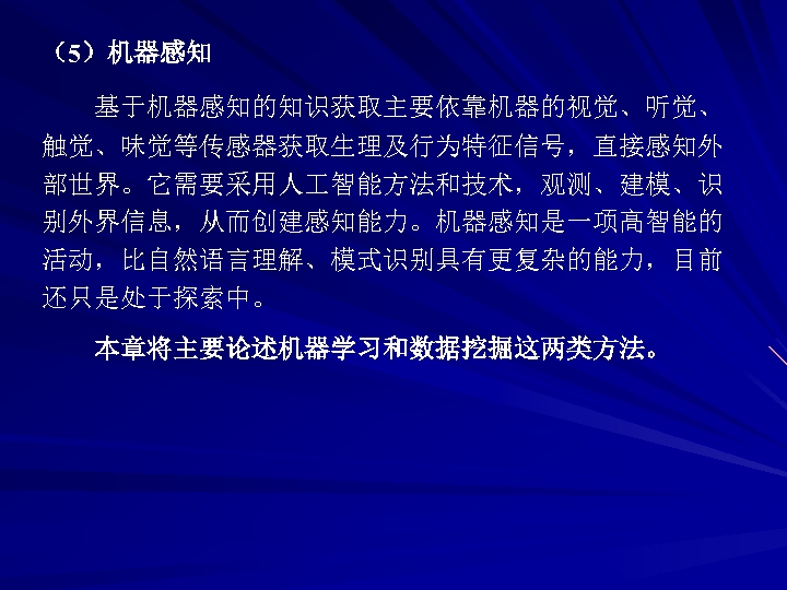 （5）机器感知 基于机器感知的知识获取主要依靠机器的视觉、听觉、 触觉、味觉等传感器获取生理及行为特征信号，直接感知外 部世界。它需要采用人 智能方法和技术，观测、建模、识 别外界信息，从而创建感知能力。机器感知是一项高智能的 活动，比自然语言理解、模式识别具有更复杂的能力，目前 还只是处于探索中。 本章将主要论述机器学习和数据挖掘这两类方法。 