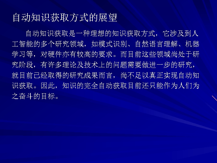 自动知识获取方式的展望 自动知识获取是一种理想的知识获取方式，它涉及到人 智能的多个研究领域，如模式识别、自然语言理解、机器 学习等，对硬件亦有较高的要求。而目前这些领域尚处于研 究阶段，有许多理论及技术上的问题需要做进一步的研究， 就目前已经取得的研究成果而言，尚不足以真正实现自动知 识获取。因此，知识的完全自动获取目前还只能作为人们为 之奋斗的目标。 