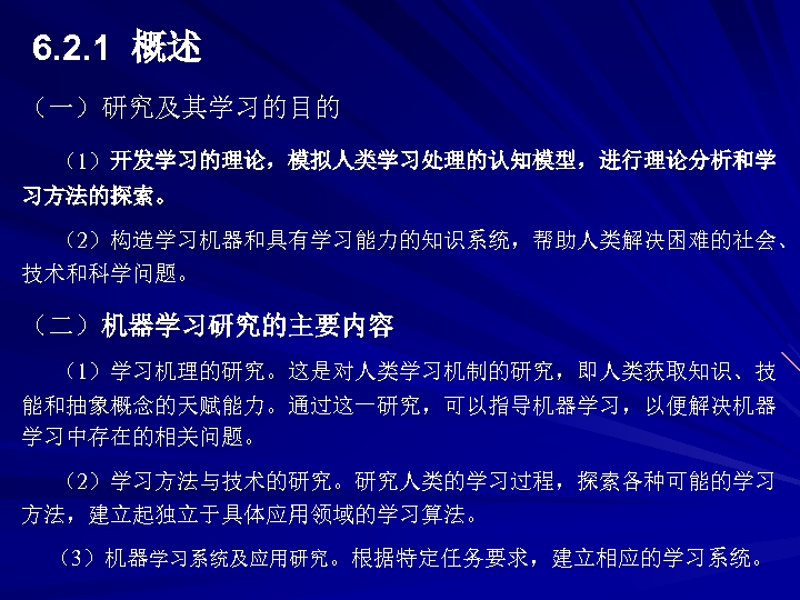 6. 2. 1 概述 （一）研究及其学习的目的 （1）开发学习的理论，模拟人类学习处理的认知模型，进行理论分析和学 习方法的探索。 （2）构造学习机器和具有学习能力的知识系统，帮助人类解决困难的社会、 技术和科学问题。 （二）机器学习研究的主要内容 （1）学习机理的研究。这是对人类学习机制的研究，即人类获取知识、技 能和抽象概念的天赋能力。通过这一研究，可以指导机器学习，以便解决机器 学习中存在的相关问题。 （2）学习方法与技术的研究。研究人类的学习过程，探索各种可能的学习