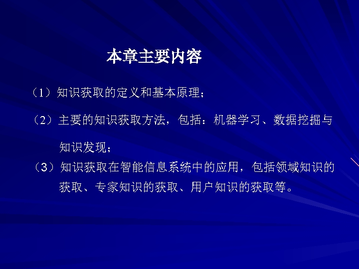 本章主要内容 （1）知识获取的定义和基本原理； （2）主要的知识获取方法，包括：机器学习、数据挖掘与 知识发现； （3）知识获取在智能信息系统中的应用，包括领域知识的 获取、专家知识的获取、用户知识的获取等。 