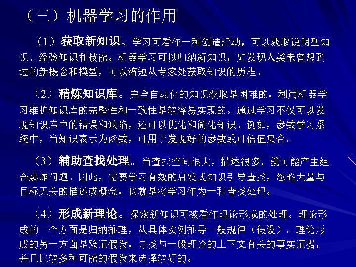 （三）机器学习的作用 （1）获取新知识。学习可看作一种创造活动，可以获取说明型知 识、经验知识和技能。机器学习可以归纳新知识，如发现人类未曾想到 过的新概念和模型，可以缩短从专家处获取知识的历程。 （2）精炼知识库。完全自动化的知识获取是困难的，利用机器学 习维护知识库的完整性和一致性是较容易实现的。通过学习不仅可以发 现知识库中的错误和缺陷，还可以优化和简化知识。例如，参数学习系 统中，当知识表示为函数，可用于发现好的参数或可信值集合。 （3）辅助查找处理。当查找空间很大，描述很多，就可能产生组 合爆炸问题。因此，需要学习有效的启发式知识引导查找，忽略大量与 目标无关的描述或概念，也就是将学习作为一种查找处理。 （4）形成新理论。探索新知识可被看作理论形成的处理。理论形 成的一个方面是归纳推理，从具体实例推导一般规律（假设）。理论形 成的另一方面是验证假设，寻找与一般理论的上下文有关的事实证据，