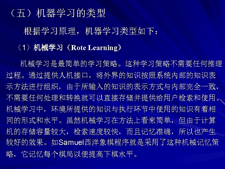 （五）机器学习的类型 根据学习原理，机器学习类型如下： （1）机械学习（Rote Learning） 机械学习是最简单的学习策略。这种学习策略不需要任何推理 过程。通过提供人机接口，将外界的知识按照系统内部的知识表 示方法进行组织，由于所输入的知识的表示方式与内部完全一致， 不需要任何处理和转换就可以直接存储并提供给用户检索和使用。 机械学习中，环境所提供的知识与执行环节中使用的知识有着相 同的形式和水平。虽然机械学习在方法上看来简单，但由于计算 机的存储容量较大，检索速度较快，而且记忆准确，所以也产生 较好的效果。如Samuel西洋象棋程序就是采用了这种机械记忆策 略，它记忆每个棋局以便提高下棋水平。 