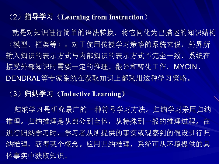 （2）指导学习（Learning from Instruction） 就是对知识进行简单的语法转换，将它同化为已描述的知识结构 （模型、框架等）。对于使用传授学习策略的系统来说，外界所 输入知识的表示方式与内部知识的表示方式不完全一致，系统在 接受外部知识时需要一定的推理、翻译和转化 作。MYCIN、 DENDRAL等专家系统在获取知识上都采用这种学习策略。 （3）归纳学习（Inductive Learning） 归纳学习是研究最广的一种符号学习方法。归纳学习采用归纳 推理。归纳推理是从部分到全体，从特殊到一般的推理过程。在 进行归纳学习时，学习者从所提供的事实或观察到的假设进行归