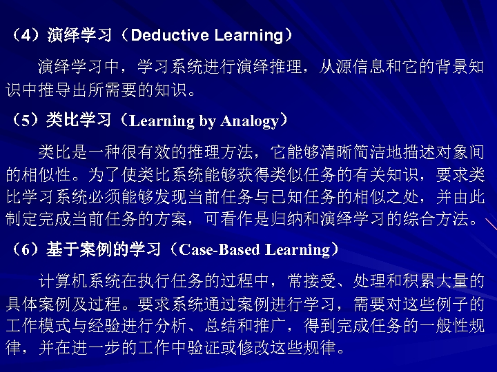 （4）演绎学习（Deductive Learning） 演绎学习中，学习系统进行演绎推理，从源信息和它的背景知 识中推导出所需要的知识。 （5）类比学习（Learning by Analogy） 类比是一种很有效的推理方法，它能够清晰简洁地描述对象间 的相似性。为了使类比系统能够获得类似任务的有关知识，要求类 比学习系统必须能够发现当前任务与已知任务的相似之处，并由此 制定完成当前任务的方案，可看作是归纳和演绎学习的综合方法。 （6）基于案例的学习（Case-Based Learning） 计算机系统在执行任务的过程中，常接受、处理和积累大量的