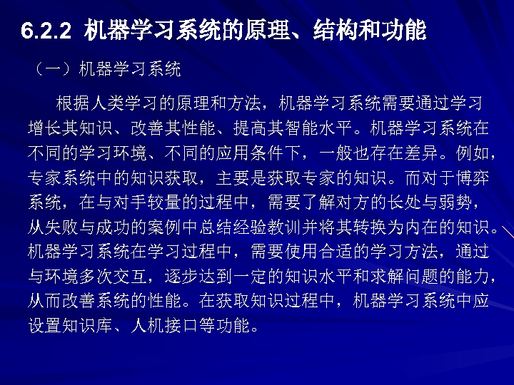 6. 2. 2 机器学习系统的原理、结构和功能 （一）机器学习系统 根据人类学习的原理和方法，机器学习系统需要通过学习 增长其知识、改善其性能、提高其智能水平。机器学习系统在 不同的学习环境、不同的应用条件下，一般也存在差异。例如， 专家系统中的知识获取，主要是获取专家的知识。而对于博弈 系统，在与对手较量的过程中，需要了解对方的长处与弱势， 从失败与成功的案例中总结经验教训并将其转换为内在的知识。 机器学习系统在学习过程中，需要使用合适的学习方法，通过 与环境多次交互，逐步达到一定的知识水平和求解问题的能力， 从而改善系统的性能。在获取知识过程中，机器学习系统中应